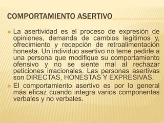 COMPORTAMIENTO ASERTIVO
 La asertividad es el proceso de expresión de
opiniones, demanda de cambios legítimos y,
ofrecimiento y recepción de retroalimentación
honesta. Un individuo asertivo no teme pedirle a
una persona que modifique su comportamiento
ofensivo y no se siente mal al rechazar
peticiones irracionales. Las personas asertivas
son DIRECTAS, HONESTAS Y EXPRESIVAS.
 El comportamiento asertivo es por lo general
más eficaz cuando integra varios componentes
verbales y no verbales.
 