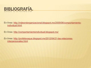 BIBLIOGRAFÍA.
En línea: http://mjleondorganizacional.blogspot.mx/2009/06/comportamiento-
individual.html.
En línea: http://comportamientoindividual.blogspot.mx/
En línea: http://profelavaque.blogspot.mx/2012/04/21-las-relaciones-
interpersonales.html
 