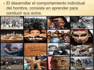  El desarrollar el comportamiento individual
del hombre, consiste en aprender para
conducir sus actos.
 