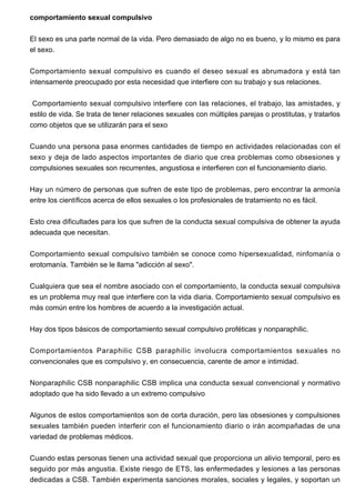 comportamiento sexual compulsivo
El sexo es una parte normal de la vida. Pero demasiado de algo no es bueno, y lo mismo es para
el sexo.
Comportamiento sexual compulsivo es cuando el deseo sexual es abrumadora y está tan
intensamente preocupado por esta necesidad que interfiere con su trabajo y sus relaciones.
Comportamiento sexual compulsivo interfiere con las relaciones, el trabajo, las amistades, y
estilo de vida. Se trata de tener relaciones sexuales con múltiples parejas o prostitutas, y tratarlos
como objetos que se utilizarán para el sexo
Cuando una persona pasa enormes cantidades de tiempo en actividades relacionadas con el
sexo y deja de lado aspectos importantes de diario que crea problemas como obsesiones y
compulsiones sexuales son recurrentes, angustiosa e interfieren con el funcionamiento diario.
Hay un número de personas que sufren de este tipo de problemas, pero encontrar la armonía
entre los científicos acerca de ellos sexuales o los profesionales de tratamiento no es fácil.
Esto crea dificultades para los que sufren de la conducta sexual compulsiva de obtener la ayuda
adecuada que necesitan.
Comportamiento sexual compulsivo también se conoce como hipersexualidad, ninfomanía o
erotomanía. También se le llama "adicción al sexo".
Cualquiera que sea el nombre asociado con el comportamiento, la conducta sexual compulsiva
es un problema muy real que interfiere con la vida diaria. Comportamiento sexual compulsivo es
más común entre los hombres de acuerdo a la investigación actual.
Hay dos tipos básicos de comportamiento sexual compulsivo proféticas y nonparaphilic.
Comportamientos Paraphilic CSB paraphilic involucra comportamientos sexuales no
convencionales que es compulsivo y, en consecuencia, carente de amor e intimidad.
Nonparaphilic CSB nonparaphilic CSB implica una conducta sexual convencional y normativo
adoptado que ha sido llevado a un extremo compulsivo
Algunos de estos comportamientos son de corta duración, pero las obsesiones y compulsiones
sexuales también pueden interferir con el funcionamiento diario o irán acompañadas de una
variedad de problemas médicos.
Cuando estas personas tienen una actividad sexual que proporciona un alivio temporal, pero es
seguido por más angustia. Existe riesgo de ETS, las enfermedades y lesiones a las personas
dedicadas a CSB. También experimenta sanciones morales, sociales y legales, y soportan un

 