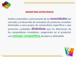 MARKETING	
  ESTRATÉGICO	
  
	
  
Análisis	
  sistemá5co	
  y	
  permanente	
  de	
  las	
  necesidades	
  del	
  
mercado	
  y	
  el	
  desarrollo	
  de	
  conceptos	
  de	
  productos	
  rentables	
  
des5nados	
  a	
  unos	
  grupos	
  de	
  compradores	
  especíﬁcos	
  y	
  que	
  
presentan	
   cualidades	
   disJnJvas	
   que	
   les	
   diferencien	
   de	
  
los	
   compe5dores	
   inmediatos,	
   asegurando	
   así	
   al	
   productor	
  
una	
  ventaja	
  compeJJva	
  duradera	
  y	
  defendible	
  
	
  
 
