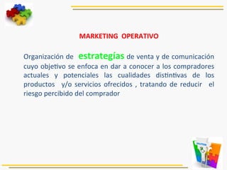 MARKETING	
  	
  OPERATIVO	
  
	
  
Organización	
  de	
  	
  estrategías	
  de	
  venta	
  y	
  de	
  comunicación	
  
cuyo	
  obje5vo	
  se	
  enfoca	
  en	
  dar	
  a	
  conocer	
  a	
  los	
  compradores	
  
actuales	
   y	
   potenciales	
   las	
   cualidades	
   dis5n5vas	
   de	
   los	
  
productos	
   	
  y/o	
  servicios	
  ofrecidos	
  ,	
  tratando	
  de	
  reducir	
   	
  el	
  
riesgo	
  percibido	
  del	
  comprador	
  	
  
 