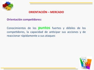 ORIENTACIÓN	
  –	
  MERCADO	
  
	
  
Orientación	
  compeJdores:	
  
	
  
Conocimientos	
   de	
   los	
   puntos	
   fuertes	
   y	
   débiles	
   de	
   los	
  
compe5dores,	
   la	
   capacidad	
   de	
   an5cipar	
   sus	
   acciones	
   y	
   de	
  
reaccionar	
  rápidamente	
  a	
  sus	
  ataques	
  
	
  
 