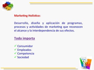 MarkeJng	
  HolísJco:	
  	
  
	
  
Desarrollo,	
   diseño	
   y	
   aplicación	
   de	
   programas,	
  
procesos	
  y	
  ac5vidades	
  de	
  marke5ng	
  que	
  reconocen	
  
el	
  alcance	
  y	
  la	
  interdependencia	
  de	
  sus	
  efectos.	
  
	
  
Todo	
  importa	
  
	
  
ü 	
  Consumidor	
  
ü 	
  Empleados	
  
ü 	
  Competencia	
  
ü 	
  Sociedad	
  
	
  
 