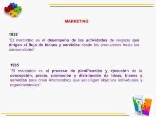   1935
“El mercadeo es el desempeño de las actividades de negocio que
dirigen el flujo de bienes y servicios desde los productores hasta los
consumidores”.
1985
“El mercadeo es el proceso de planificación y ejecución de la
concepción, precio, promoción y distribución de ideas, bienes y
servicios para crear intercambios que satisfagan objetivos individuales y
organizacionales”.
MARKETING
 