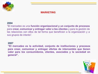  2004
“El mercadeo es una función organizacional y un conjunto de procesos
para crear, comunicar y entregar valor a los clientes y para la gestión de
las relaciones con ellos de tal forma que beneficien a la organización y a
sus grupos de interés”.
2007
“El mercadeo es la actividad, conjunto de instituciones y procesos
para crear, comunicar y entregar ofertas de intercambio que tienen
valor para los consumidores, clientes, asociados y la sociedad en
general”.
MARKETING
 