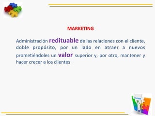 MARKETING	
  
	
  
Administración	
  redituable	
  de	
  las	
  relaciones	
  con	
  el	
  cliente,	
  
doble	
   propósito,	
   por	
   un	
   lado	
   en	
   atraer	
   a	
   nuevos	
  
prome5éndoles	
  un	
  valor	
  superior	
  y,	
  por	
  otro,	
  mantener	
  y	
  
hacer	
  crecer	
  a	
  los	
  clientes	
  
	
  
	
  
 