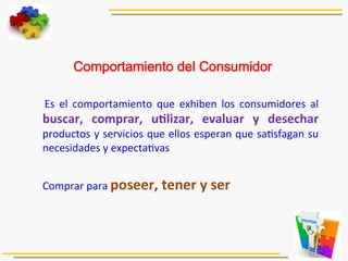  
Comportamiento del Consumidor
	
   Es	
   el	
   comportamiento	
   que	
   exhiben	
   los	
   consumidores	
   al	
  
buscar,	
   comprar,	
   uJlizar,	
   evaluar	
   y	
   desechar	
  
productos	
  y	
  servicios	
  que	
  ellos	
  esperan	
  que	
  sa5sfagan	
  su	
  
necesidades	
  y	
  expecta5vas	
  
	
  
	
  Comprar	
  para	
  poseer,	
  tener	
  y	
  ser	
  
 