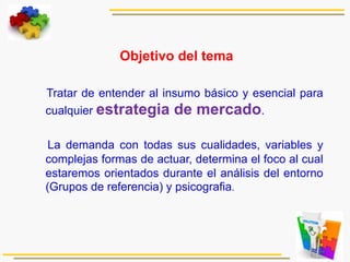  
Objetivo del tema
Tratar de entender al insumo básico y esencial para
cualquier estrategia de mercado.
La demanda con todas sus cualidades, variables y
complejas formas de actuar, determina el foco al cual
estaremos orientados durante el análisis del entorno
(Grupos de referencia) y psicografia.
 