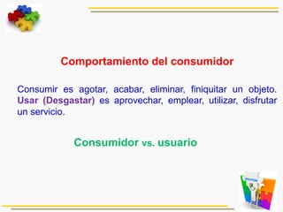 
Comportamiento del consumidor
Consumir es agotar, acabar, eliminar, finiquitar un objeto.
Usar (Desgastar) es aprovechar, emplear, utilizar, disfrutar
un servicio.
Consumidor vs. usuario
 