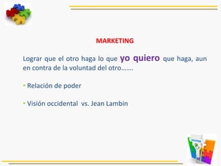 MARKETING	
  
	
  
Lograr	
  que	
  el	
  otro	
  haga	
  lo	
  que	
  yo	
  quiero	
  que	
  haga,	
  aun	
  
en	
  contra	
  de	
  la	
  voluntad	
  del	
  otro…….	
  
	
  
• 	
  Relación	
  de	
  poder	
  
• 	
  Visión	
  occidental	
  	
  vs.	
  Jean	
  Lambin	
  
	
  
	
  
	
  
 