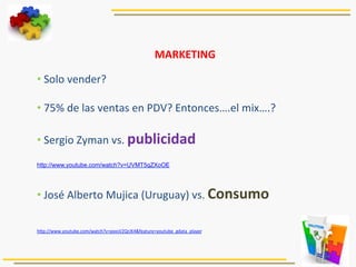 MARKETING	
  
	
  
• 	
  Solo	
  vender?	
  
• 	
  75%	
  de	
  las	
  ventas	
  en	
  PDV?	
  Entonces….el	
  mix….?	
  
• 	
  Sergio	
  Zyman	
  vs.	
  publicidad	
  
http://www.youtube.com/watch?v=UVMT5qZXoOE	
  
	
  
• 	
  José	
  Alberto	
  Mujica	
  (Uruguay)	
  vs.	
  Consumo	
  
	
  
	
  
hRp://www.youtube.com/watch?v=pxxsV2QrJK4&feature=youtube_gdata_player	
  
	
  
	
  
 