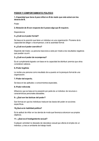 PODER Y COMPORTAMIENTO POLITICO
1.-Capacidad que tiene A para influir en B de modo que este actué con los
deseos de B.
Poder
2.-Relación de B con respecto de A posee algo que B requiere.
Dependencia
3.-¿Cuál es el poder formal?
Se basa en la posición que tiene un individuo en una organización. Proviene de la
capacidad de obligar o recompensar, o de la autoridad formal.
4.-¿Cuál es el poder coercitivo?
Depende del miedo. La persona reacciona a este por miedo a los resultados negativos
que puedan ocurrir.
5.-¿Cuál es el poder de recompensa?
Es el cumplimiento logrado con base en la capacidad de distribuir premios que otros
consideran valiosos.
6.-Poder legítimo
Lo recibe una persona como resultado de su puesto en la jerarquía formal de una
organización.
7.-Poder del experto.
Se basa en las aptitudes o conocimientos especiales.
8.-Poder referente
Influencia que se basa en la posesión por parte de un individuo de recursos o
características personales deseables.
9.- ¿Qué son las tácticas del poder?
Son formas en que los individuos traducen las bases del poder en acciones
específicas.
10¿Qué es la habilidad política?
Es la aptitud de influir en los demás de modo que favorezca alcanzar sus propios
objetivos.
11.- ¿Qué es el hostigamiento sexual?
Cualquier actividad no deseada de naturaleza sexual que afecta el empleo de un
individuo y crea un ambiente de trabajo hostil.
 