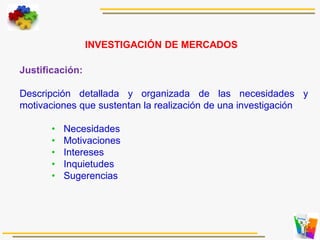 Justificación:
Descripción detallada y organizada de las necesidades y
motivaciones que sustentan la realización de una investigación
• Necesidades
• Motivaciones
• Intereses
• Inquietudes
• Sugerencias
INVESTIGACIÓN DE MERCADOS
 