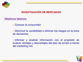 Objetivos básicos:
o Conocer al consumidor
o Disminuir la variabilidad o eliminar los riesgos en la toma
de decisiones
o Informar y analizar información con el propósito de
evaluar ventajas y desventajas del plan de acción a través
del marketing mix
INVESTIGACIÓN DE MERCADOS
 