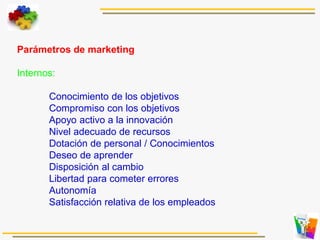 Parámetros de marketing
Internos:
Conocimiento de los objetivos
Compromiso con los objetivos
Apoyo activo a la innovación
Nivel adecuado de recursos
Dotación de personal / Conocimientos
Deseo de aprender
Disposición al cambio
Libertad para cometer errores
Autonomía
Satisfacción relativa de los empleados
 