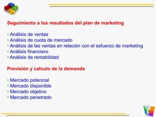 Seguimiento a los resultados del plan de marketing
• Análisis de ventas
• Análisis de cuota de mercado
• Análisis de las ventas en relación con el esfuerzo de marketing
• Análisis financiero
• Análisis de rentabilidad
Previsión y calculo de la demanda
• Mercado potencial
• Mercado disponible
• Mercado objetivo
• Mercado penetrado
 
