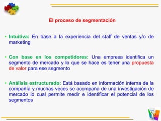 El proceso de segmentación
• Intuitiva: En base a la experiencia del staff de ventas y/o de
marketing
• Con base en los competidores: Una empresa identifica un
segmento de mercado y lo que se hace es tener una propuesta
de valor para ese segmento
• Análisis estructurado: Está basado en información interna de la
compañía y muchas veces se acompaña de una investigación de
mercado lo cual permite medir e identificar el potencial de los
segmentos
 