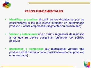 PASOS FUNDAMENTALES:
• Identificar y analizar el perfil de los distintos grupos de
consumidores a los que puede interesar un determinado
producto u oferta empresarial (segmentación de mercado)
• Valorar y seleccionar uno o varios segmentos de mercado
a los que se piensa conquistar (definición del público
objetivo)
• Establecer y comunicar las particulares ventajas del
producto en el mercado dado (posicionamiento del producto
en el mercado)
 