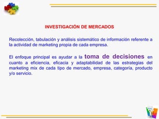 Recolección, tabulación y análisis sistemático de información referente a
la actividad de marketing propia de cada empresa.
El enfoque principal es ayudar a la toma de decisiones en
cuanto a eficiencia, eficacia y adaptabilidad de las estrategias del
marketing mix de cada tipo de mercado, empresa, categoría, producto
y/o servicio.
INVESTIGACIÓN DE MERCADOS
 