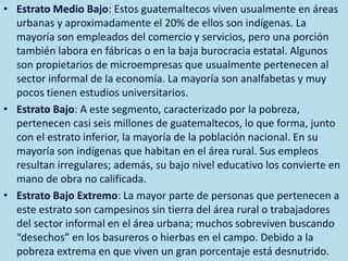 ESTRATOS SOCIALES
GUATEMALTECOS
• Estrato Medio Bajo: Estos guatemaltecos viven usualmente en áreas
urbanas y aproximadamente el 20% de ellos son indígenas. La
mayoría son empleados del comercio y servicios, pero una porción
también labora en fábricas o en la baja burocracia estatal. Algunos
son propietarios de microempresas que usualmente pertenecen al
sector informal de la economía. La mayoría son analfabetas y muy
pocos tienen estudios universitarios.
• Estrato Bajo: A este segmento, caracterizado por la pobreza,
pertenecen casi seis millones de guatemaltecos, lo que forma, junto
con el estrato inferior, la mayoría de la población nacional. En su
mayoría son indígenas que habitan en el área rural. Sus empleos
resultan irregulares; además, su bajo nivel educativo los convierte en
mano de obra no calificada.
• Estrato Bajo Extremo: La mayor parte de personas que pertenecen a
este estrato son campesinos sin tierra del área rural o trabajadores
del sector informal en el área urbana; muchos sobreviven buscando
“desechos” en los basureros o hierbas en el campo. Debido a la
pobreza extrema en que viven un gran porcentaje está desnutrido.
 