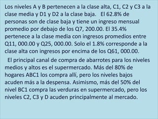 Los niveles A y B pertenecen a la clase alta, C1, C2 y C3 a la
clase media y D1 y D2 a la clase baja. El 62.8% de
personas son de clase baja y tiene un ingreso mensual
promedio por debajo de los Q7, 200.00. El 35.4%
pertenece a la clase media con ingresos promedios entre
Q11, 000.00 y Q25, 000.00. Solo el 1.8% corresponde a la
clase alta con ingresos por encima de los Q61, 000.00.
El principal canal de compra de abarrotes para los niveles
medios y altos es el supermercado. Más del 80% de
hogares ABC1 los compra allí, pero los niveles bajos
acuden más a la despensa. Asimismo, más del 50% del
nivel BC1 compra las verduras en supermercado, pero los
niveles C2, C3 y D acuden principalmente al mercado.
 