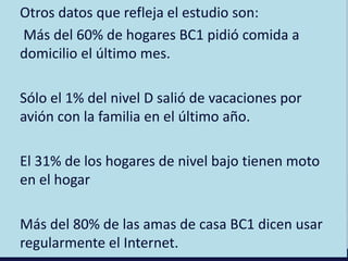 Otros datos que refleja el estudio son:
Más del 60% de hogares BC1 pidió comida a
domicilio el último mes.
Sólo el 1% del nivel D salió de vacaciones por
avión con la familia en el último año.
El 31% de los hogares de nivel bajo tienen moto
en el hogar
Más del 80% de las amas de casa BC1 dicen usar
regularmente el Internet.
 