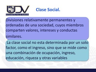 Clase Social.
Divisiones relativamente permanentes y
ordenadas de una sociedad, cuyos miembros
comparten valores, intereses y conductas
similares.
La clase social no esta determinada por un solo
factor, como el ingreso, sino que se mide como
una combinación de ocupación, ingreso,
educación, riqueza y otras variables
 