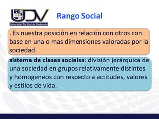 Rango Social
. Es nuestra posición en relación con otros con
base en una o mas dimensiones valoradas por la
sociedad.
sistema de clases sociales: división jerárquica de
una sociedad en grupos relativamente distintos
y homogeneos con respecto a actitudes, valores
y estilos de vida.
 