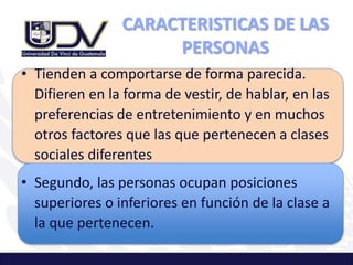 CARACTERISTICAS DE LAS
PERSONAS
• Tienden a comportarse de forma parecida.
Difieren en la forma de vestir, de hablar, en las
preferencias de entretenimiento y en muchos
otros factores que las que pertenecen a clases
sociales diferentes
• Segundo, las personas ocupan posiciones
superiores o inferiores en función de la clase a
la que pertenecen.
 