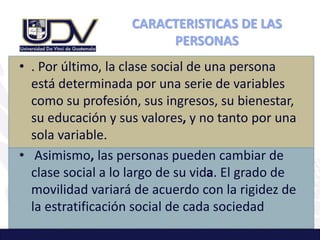 CARACTERISTICAS DE LAS
PERSONAS
• . Por último, la clase social de una persona
está determinada por una serie de variables
como su profesión, sus ingresos, su bienestar,
su educación y sus valores, y no tanto por una
sola variable.
• Asimismo, las personas pueden cambiar de
clase social a lo largo de su vida. El grado de
movilidad variará de acuerdo con la rigidez de
la estratificación social de cada sociedad
 