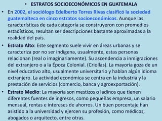 • ESTRATOS SOCIOECONÓMICOS EN GUATEMALA
• En 2002, el sociólogo Edelberto Torres Rivas clasificó la sociedad
guatemalteca en cinco estratos socioeconómicos. Aunque las
características de cada categoría se construyeron con promedios
estadísticos, resultan ser descripciones bastante aproximadas a la
realidad del país.
• Estrato Alto: Este segmento suele vivir en áreas urbanas y se
caracteriza por no ser indígena, usualmente, estas personas
relacionan (real o imaginariamente). Su ascendencia a inmigraciones
del extranjero o a la Época Colonial. (Criollas). La mayoría goza de un
nivel educativo alto, usualmente universitario y hablan algún idioma
extranjero. La actividad económica se centra en la industria y la
prestación de servicios (comercio, banca y agroexportación).
• Estrato Medio: La mayoría son mestizos o ladinos que tienen
diferentes fuentes de ingresos, como pequeñas empresa, un salario
mensual, rentas e intereses de ahorros. Un buen porcentaje han
asistido a la universidad y ejercen su profesión, como médicos,
abogados o arquitecto, entre otras.
 