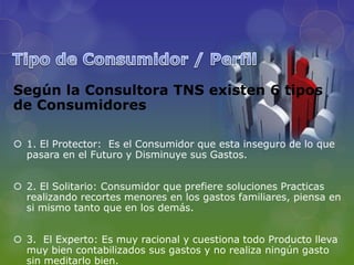 Según la Consultora TNS existen 6 tipos
de Consumidores

 1. El Protector: Es el Consumidor que esta inseguro de lo que
  pasara en el Futuro y Disminuye sus Gastos.


 2. El Solitario: Consumidor que prefiere soluciones Practicas
  realizando recortes menores en los gastos familiares, piensa en
  si mismo tanto que en los demás.


 3. El Experto: Es muy racional y cuestiona todo Producto lleva
  muy bien contabilizados sus gastos y no realiza ningún gasto
  sin meditarlo bien.
 