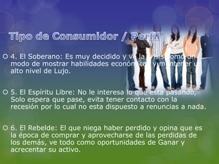  4. El Soberano: Es muy decidido y ve la crisis como un
  modo de mostrar habilidades económicas y mantener un
  alto nivel de Lujo.


 5. El Espíritu Libre: No le interesa lo que esta pasando,
  Solo espera que pase, evita tener contacto con la
  recesión por lo cual no esta dispuesto a renuncias a nada.


 6. El Rebelde: El que niega haber perdido y opina que es
  la época de comprar y aprovecharse de las perdidas de
  los demás, ve todo como oportunidades de Ganar y
  acrecentar su activo.
 