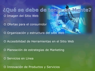  Imagen del Sitio Web

 Ofertas para el consumidor

 Organización y estructura del sitio Web

 Accesibilidad de Herramientas en el Sitio Web

 Planeación de estrategias de Marketing

 Servicios en Línea

 Innovación de Productos y Servicios
 