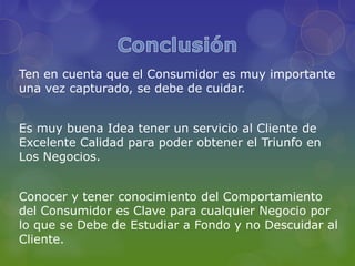 Ten en cuenta que el Consumidor es muy importante
una vez capturado, se debe de cuidar.


Es muy buena Idea tener un servicio al Cliente de
Excelente Calidad para poder obtener el Triunfo en
Los Negocios.


Conocer y tener conocimiento del Comportamiento
del Consumidor es Clave para cualquier Negocio por
lo que se Debe de Estudiar a Fondo y no Descuidar al
Cliente.
 