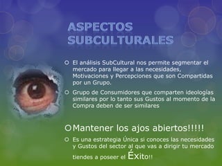  El análisis SubCultural nos permite segmentar el
  mercado para llegar a las necesidades,
  Motivaciones y Percepciones que son Compartidas
  por un Grupo.
 Grupo de Consumidores que comparten ideologías
  similares por lo tanto sus Gustos al momento de la
  Compra deben de ser similares



Mantener los ajos abiertos!!!!!
 Es una estrategia Única si conoces las necesidades
  y Gustos del sector al que vas a dirigir tu mercado
  tiendes a poseer el   Éxito!!
 