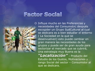 Influye mucho en las Preferencias y
  necesidades del Consumidor, después
  escogider un Grupo SudCultural al cual
  se dedicara es a bien estudiar el entorno
  ( La Sociedad en la que se
  desenvuelven) esto puede cambiar en
  gran manera las necesidades de los
  grupos y puede ser de gran ayuda para
  sectorizar el mercado que se cubrirá,
  Una estrategia muy Buena es la
  “Localización” : Producto del
  Estudio de los Gustos, Motivaciones y
  rango Social del sector – Consumidor al
  que se dedicara.
 