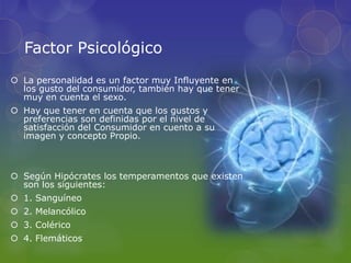 Factor Psicológico
 La personalidad es un factor muy Influyente en
  los gusto del consumidor, también hay que tener
  muy en cuenta el sexo.
 Hay que tener en cuenta que los gustos y
  preferencias son definidas por el nivel de
  satisfacción del Consumidor en cuento a su
  imagen y concepto Propio.



 Según Hipócrates los temperamentos que existen
  son los siguientes:
 1. Sanguíneo
 2. Melancólico
 3. Colérico
 4. Flemáticos
 
