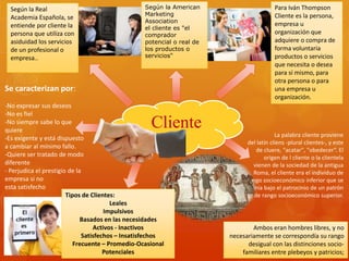 Según la American 
Marketing 
Association 
el cliente es "el 
comprador 
potencial o real de 
los productos o 
servicios" 
Cliente 
Para Iván Thompson 
Cliente es la persona, 
empresa u 
organización que 
adquiere o compra de 
forma voluntaria 
productos o servicios 
que necesita o desea 
para sí mismo, para 
otra persona o para 
una empresa u 
organización. 
Según la Real 
Academia Española, se 
entiende por cliente la 
persona que utiliza con 
asiduidad los servicios 
de un profesional o 
empresa.. 
La palabra cliente proviene 
del latín cliens -plural clientes-, y este 
de cluere, "acatar", "obedecer“. El 
origen de l cliente o la clientela 
vienen de la sociedad de la antigua 
Roma, el cliente era el individuo de 
rango socioeconómico inferior que se 
ponía bajo el patrocinio de un patrón 
de rango socioeconómico superior. 
Ambos eran hombres libres, y no 
necesariamente se correspondía su rango 
desigual con las distinciones socio-familiares 
entre plebeyos y patricios; 
Tipos de Clientes: 
Leales 
Impulsivos 
Basados en las necesidades 
Activos - Inactivos 
Satisfechos – Insatisfechos 
Frecuente – Promedio-Ocasional 
Potenciales 
Se caracterizan por: 
-No expresar sus deseos 
-No es fiel 
-No siempre sabe lo que 
quiere 
-Es exigente y está dispuesto 
a cambiar al mínimo fallo. 
-Quiere ser tratado de modo 
diferente 
- Perjudica el prestigio de la 
empresa si no 
esta satisfecho 
 