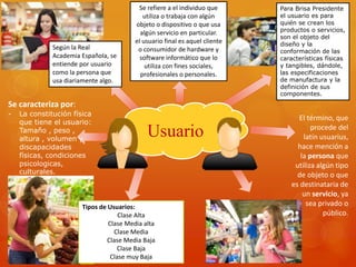 Se refiere a el individuo que 
utiliza o trabaja con algún 
objeto o dispositivo o que usa 
algún servicio en particular. 
el usuario final es aquel cliente 
o consumidor de hardware y 
software informático que lo 
utiliza con fines sociales, 
profesionales o personales. 
Usuario 
Para Brisa Presidente 
el usuario es para 
quién se crean los 
productos o servicios, 
son el objeto del 
diseño y la 
conformación de las 
características físicas 
y tangibles, dándole, 
las especificaciones 
de manufactura y la 
definición de sus 
componentes. 
Según la Real 
Academia Española, se 
entiende por usuario 
como la persona que 
usa diariamente algo. 
Tipos de Usuarios: 
Clase Alta 
Clase Media alta 
Clase Media 
Clase Media Baja 
Clase Baja 
Clase muy Baja 
El término, que 
procede del 
latín usuarius, 
hace mención a 
la persona que 
utiliza algún tipo 
de objeto o que 
es destinataria de 
un servicio, ya 
sea privado o 
público. 
Se caracteriza por: 
- La constitución física 
que tiene el usuario: 
Tamaño , peso , 
altura , volumen y 
discapacidades 
físicas, condiciones 
psicologicas, 
culturales. 
 