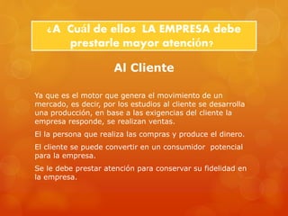 ¿A Cuál de ellos LA EMPRESA debe 
prestarle mayor atención? 
Al Cliente 
Ya que es el motor que genera el movimiento de un 
mercado, es decir, por los estudios al cliente se desarrolla 
una producción, en base a las exigencias del cliente la 
empresa responde, se realizan ventas. 
El la persona que realiza las compras y produce el dinero. 
El cliente se puede convertir en un consumidor potencial 
para la empresa. 
Se le debe prestar atención para conservar su fidelidad en 
la empresa. 
 