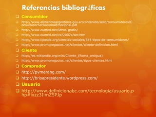 Referencias bibliográficas 
 Consumidor 
 http://www.alimentosargentinos.gov.ar/contenido/sello/consumidores/C 
onsumidorSerRacionalEmocional.pdf 
 http://www.eumed.net/libros-gratis/ 
 http://www.eumed.net/ce/2007a/acr.htm 
 http://www.tiposde.org/ciencias-sociales/544-tipos-de-consumidores/ 
 http://www.promonegocios.net/clientes/cliente-definicion.html 
 Cliente 
 http://es.wikipedia.org/wiki/Cliente_(Roma_antigua) 
 http://www.promonegocios.net/clientes/tipos-clientes.html 
 Comprador 
 http://pymerang.com/ 
 http://brisapresidente.wordpress.com/ 
 Usuario 
 http://www.definicionabc.com/tecnologia/usuario.p 
hp#ixzz3IimZ5PJp 
