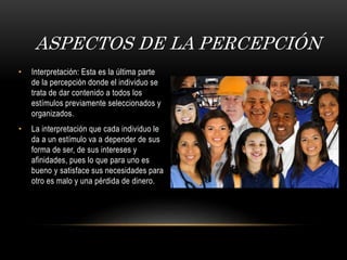 • Interpretación: Esta es la última parte
de la percepción donde el individuo se
trata de dar contenido a todos los
estímulos previamente seleccionados y
organizados.
• La interpretación que cada individuo le
da a un estímulo va a depender de sus
forma de ser, de sus intereses y
afinidades, pues lo que para uno es
bueno y satisface sus necesidades para
otro es malo y una pérdida de dinero.
ASPECTOS DE LA PERCEPCIÓN
 