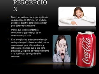 PERCEPCIÓ
N
• Bueno, es evidente que la percepción de
cada persona es diferente. Un producto
puede ser atractivo para un consumidor,
pero para otro es negativo.
• Pienso que todo dependerá del
conocimiento que se tenga de un
determinado producto.
• Este ejemplo da a entender que la mujer
de la parte superior le encantaría tomarse
una cocacola, para ella es sabrosa y
refrescante, mientras que la otra tiene
prejuicios, y su punto de vista gira entorno
a la posibilidad de engordar si lo
consume.
 