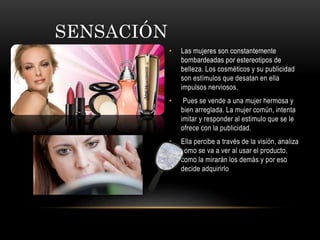 SENSACIÓN
• Las mujeres son constantemente
bombardeadas por estereotipos de
belleza. Los cosméticos y su publicidad
son estímulos que desatan en ella
impulsos nerviosos.
• Pues se vende a una mujer hermosa y
bien arreglada. La mujer común, intenta
imitar y responder al estimulo que se le
ofrece con la publicidad.
• Ella percibe a través de la visión, analiza
como se va a ver al usar el producto,
como la mirarán los demás y por eso
decide adquirirlo
 
