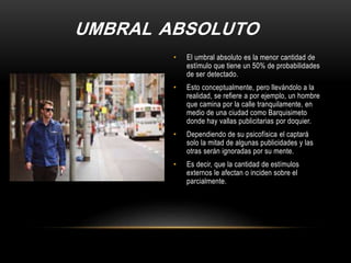 UMBRAL ABSOLUTO
• El umbral absoluto es la menor cantidad de
estímulo que tiene un 50% de probabilidades
de ser detectado.
• Esto conceptualmente, pero llevándolo a la
realidad, se refiere a por ejemplo, un hombre
que camina por la calle tranquilamente, en
medio de una ciudad como Barquisimeto
donde hay vallas publicitarias por doquier.
• Dependiendo de su psicofísica el captará
solo la mitad de algunas publicidades y las
otras serán ignoradas por su mente.
• Es decir, que la cantidad de estímulos
externos le afectan o inciden sobre el
parcialmente.
 