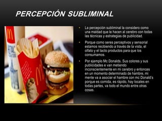 PERCEPCIÓN SUBLIMINAL
• La percepción subliminal la considero como
una maldad que le hacen al cerebro con todas
las técnicas y estrategias de publicidad.
• Porque como seres perceptivos y sensorial
estamos recibiendo a través de la vista, el
olfato y el tacto productos para que los
consumamos.
• Por ejemplo Mc Donalds. Sus colores y sus
publicidades e van metiendo
inconscientemente en mi cerebro y entonces
en un momento determinado de hambre, mi
mente va a asociar el hambre con mc Donald’s
porque es comida, es rápido, hay locales en
todas partes, va todo el mundo entre otras
cosas.
 