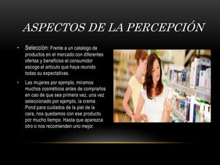 ASPECTOS DE LA PERCEPCIÓN
• Selección: Frente a un catalogo de
productos en el mercado con diferentes
ofertas y beneficios el consumidor
escoge el articulo que haya reunido
todas su expectativas.
• Las mujeres por ejemplo, miramos
muchos cosméticos antes de comprarlos
en cao de que sea primera vez, una vez
seleccionado por ejemplo, la crema
Pond para cuidados de la piel de la
cara, nos quedamos con ese producto
por mucho tiempo. Hasta que aparezca
otro o nos recomienden uno mejor.
 