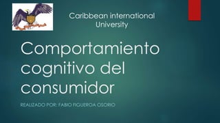 Comportamiento
cognitivo del
consumidor
REALIZADO POR: FABIO FIGUEROA OSORIO
Caribbean international
University
 